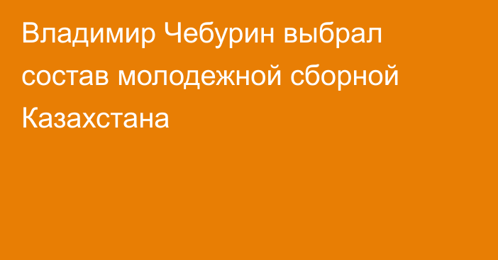 Владимир Чебурин выбрал состав молодежной сборной Казахстана