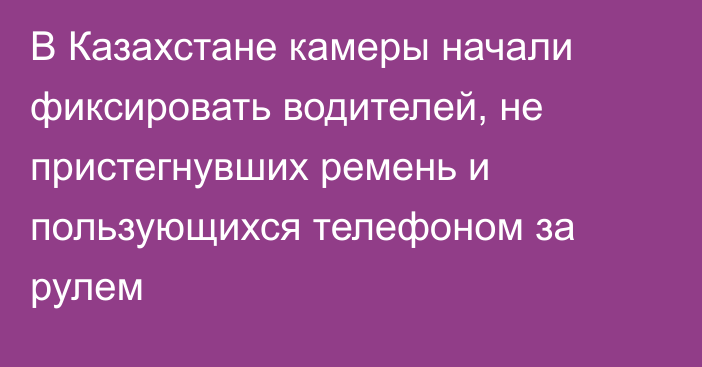 В Казахстане камеры начали фиксировать водителей, не пристегнувших ремень и пользующихся телефоном за рулем