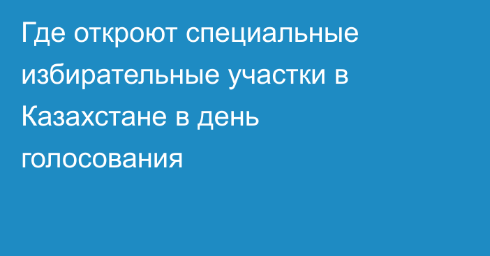 Где откроют специальные избирательные участки в Казахстане в день голосования