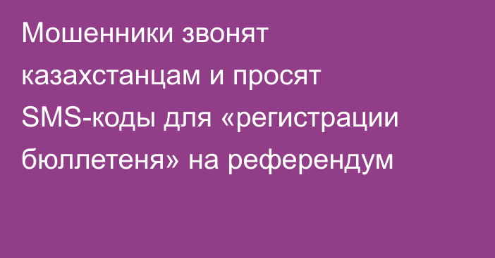 Мошенники звонят казахстанцам и просят SMS-коды для «регистрации бюллетеня» на референдум