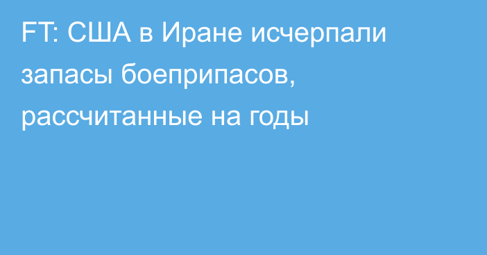 FT: США в Иране исчерпали запасы боеприпасов, рассчитанные на годы