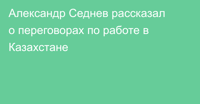 Александр Седнев рассказал о переговорах по работе в Казахстане