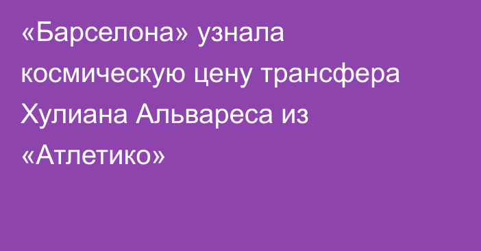 «Барселона» узнала космическую цену трансфера Хулиана Альвареса из «Атлетико»