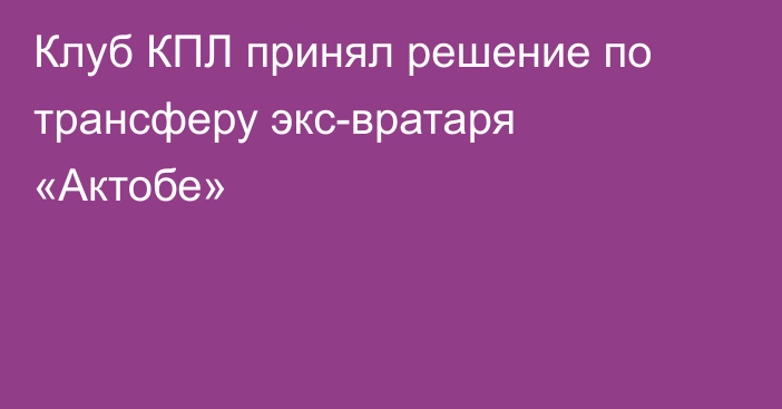 Клуб КПЛ принял решение по трансферу экс-вратаря «Актобе»