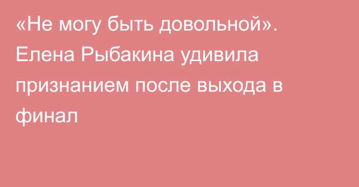«Не могу быть довольной». Елена Рыбакина удивила признанием после выхода в финал