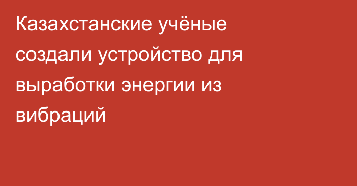 Казахстанские учёные создали устройство для выработки энергии из вибраций