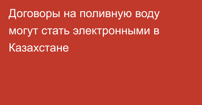 Договоры на поливную воду могут стать электронными в Казахстане
