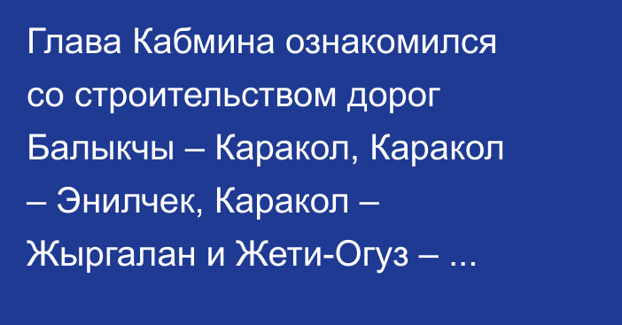 Глава Кабмина ознакомился со строительством дорог Балыкчы – Каракол, Каракол – Энилчек, Каракол – Жыргалан и Жети-Огуз – Койсары