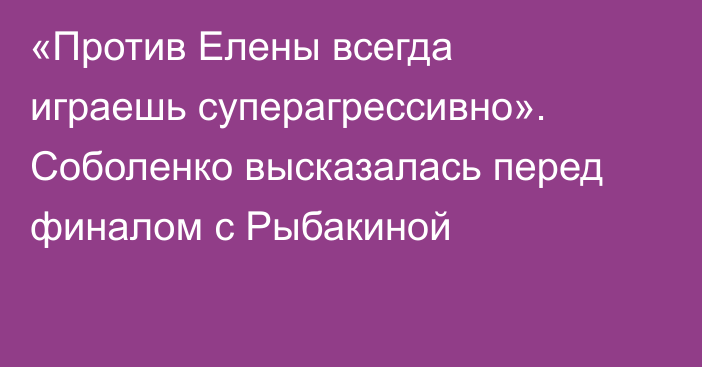 «Против Елены всегда играешь суперагрессивно». Соболенко высказалась перед финалом с Рыбакиной