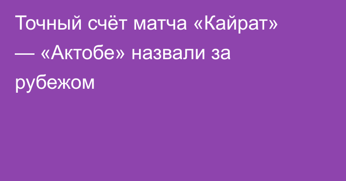 Точный счёт матча «Кайрат» — «Актобе» назвали за рубежом