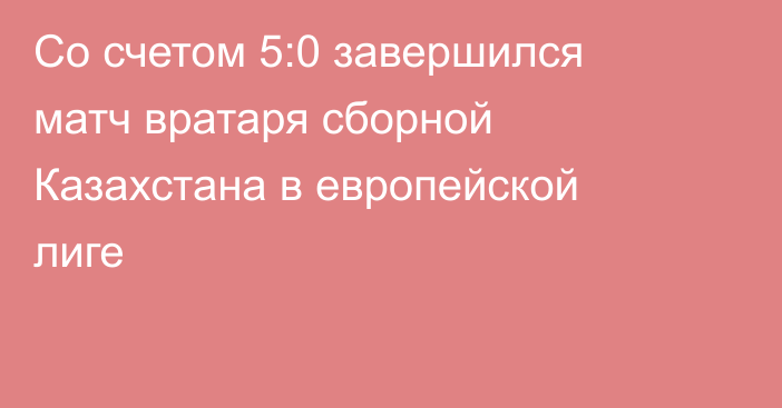 Со счетом 5:0 завершился матч вратаря сборной Казахстана в европейской лиге