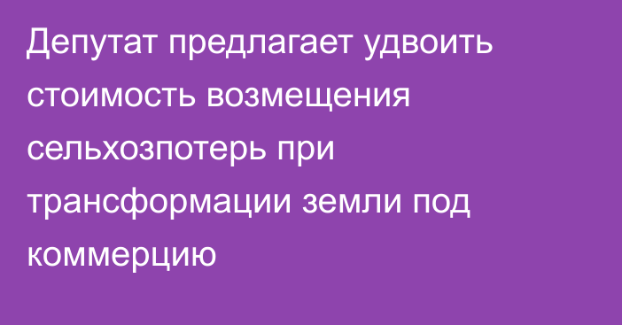 Депутат предлагает удвоить стоимость возмещения сельхозпотерь при трансформации земли под коммерцию