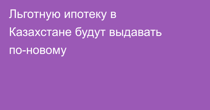 Льготную ипотеку в Казахстане будут выдавать по-новому