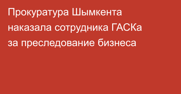 Прокуратура Шымкента наказала сотрудника ГАСКа за преследование бизнеса