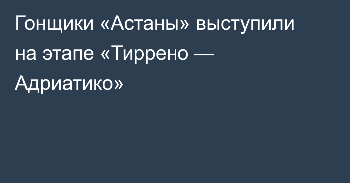 Гонщики «Астаны» выступили на этапе «Тиррено — Адриатико»
