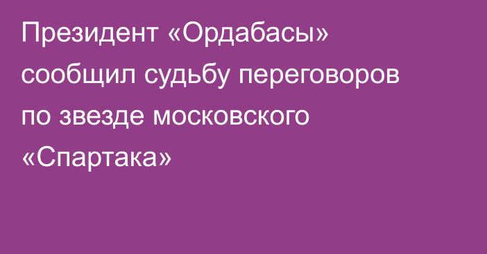 Президент «Ордабасы» сообщил судьбу переговоров по звезде московского «Спартака»