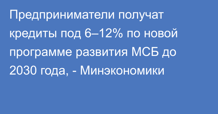Предприниматели получат кредиты под 6–12% по новой программе развития МСБ до 2030 года, - Минэкономики