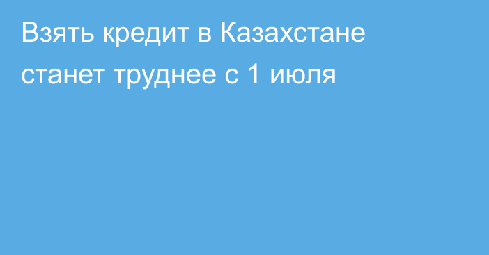 Взять кредит в Казахстане станет труднее с 1 июля