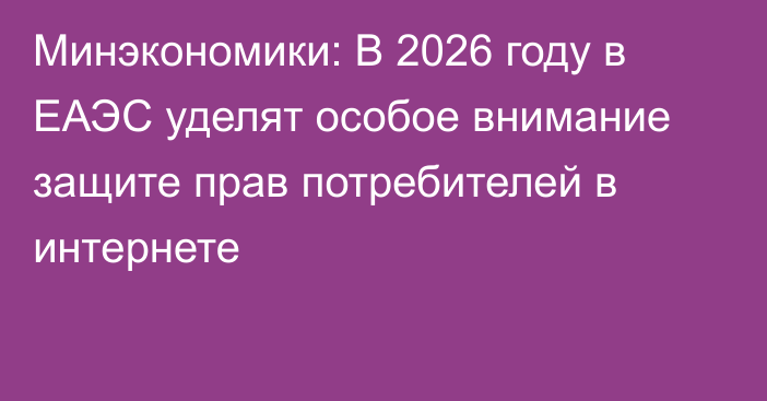 Минэкономики: В 2026 году в ЕАЭС уделят особое внимание защите прав потребителей в интернете