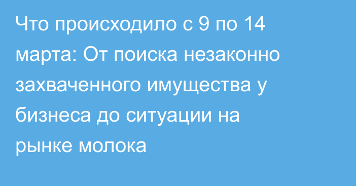 Что происходило с 9 по 14 марта: От поиска незаконно захваченного имущества у бизнеса до ситуации на рынке молока
