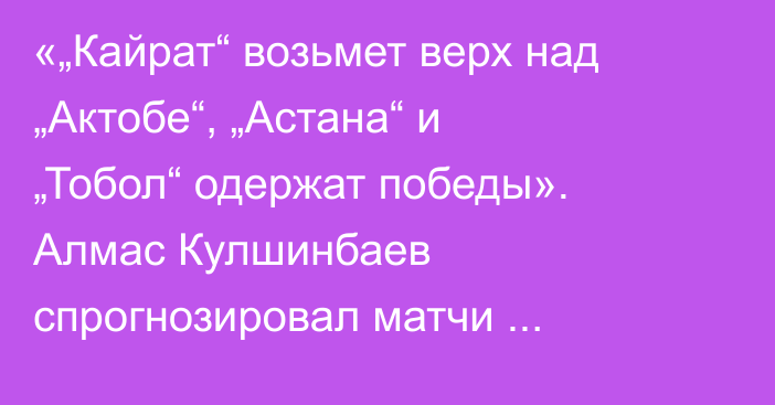 «„Кайрат“ возьмет верх над „Актобе“, „Астана“ и „Тобол“ одержат победы». Алмас Кулшинбаев спрогнозировал матчи второго тура КПЛ-2026
