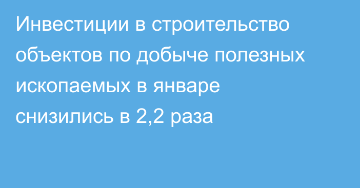 Инвестиции в строительство объектов по добыче полезных ископаемых в январе снизились в 2,2 раза