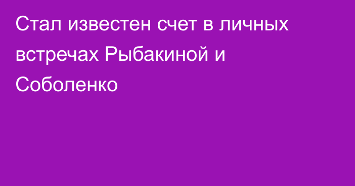 Стал известен счет в личных встречах Рыбакиной и Соболенко
