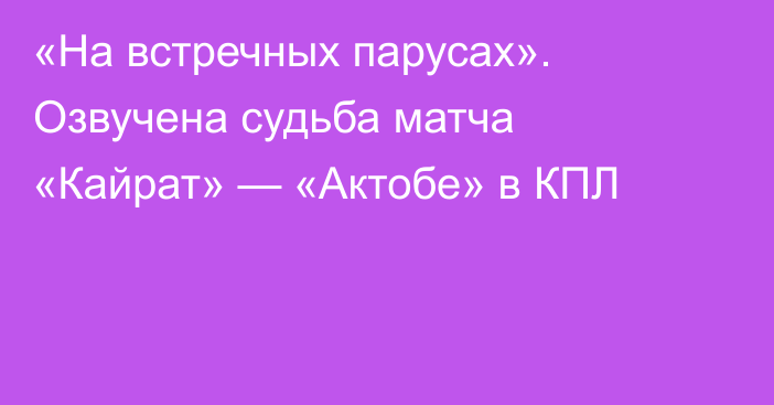 «На встречных парусах». Озвучена судьба матча «Кайрат» — «Актобе» в КПЛ