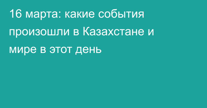 16 марта: какие события произошли в Казахстане и мире в этот день
