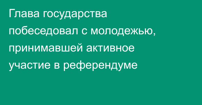 Глава государства побеседовал с молодежью, принимавшей активное участие в референдуме