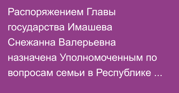 Распоряжением Главы государства Имашева Снежанна Валерьевна назначена Уполномоченным по вопросам семьи в Республике Казахстан – заместителем председателя Национальной комиссии по делам женщин и семейно-демографической политике при Президенте Республики Казахстан