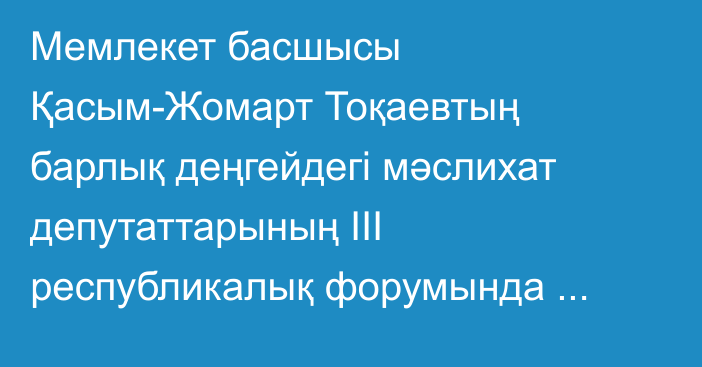 Мемлекет басшысы Қасым-Жомарт Тоқаевтың барлық деңгейдегі мәслихат депутаттарының ІІІ республикалық форумында сөйлеген сөзі
