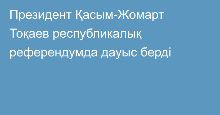 Президент Қасым-Жомарт Тоқаев республикалық референдумда дауыс берді
