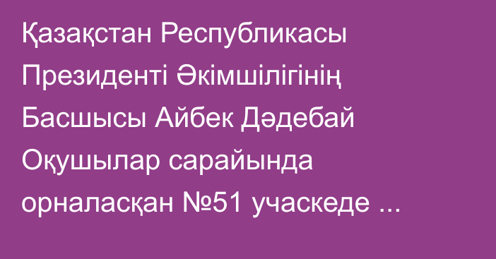 Қазақстан Республикасы Президенті Әкімшілігінің Басшысы Айбек Дәдебай Оқушылар сарайында орналасқан №51 учаскеде жаңа Конституция жобасы бойынша республикалық референдумда дауыс берді