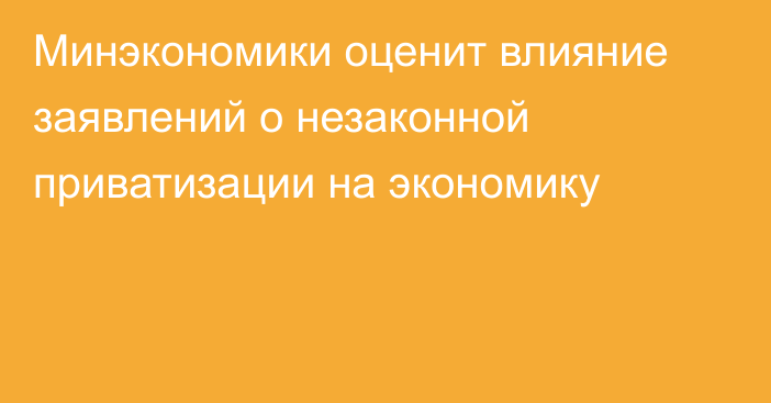 Минэкономики оценит влияние заявлений о незаконной приватизации на экономику
