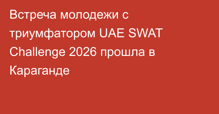 Встреча молодежи с триумфатором UAE SWAT Challenge 2026 прошла в Караганде