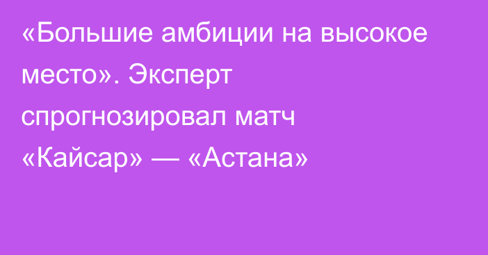«Большие амбиции на высокое место». Эксперт спрогнозировал матч «Кайсар» — «Астана»