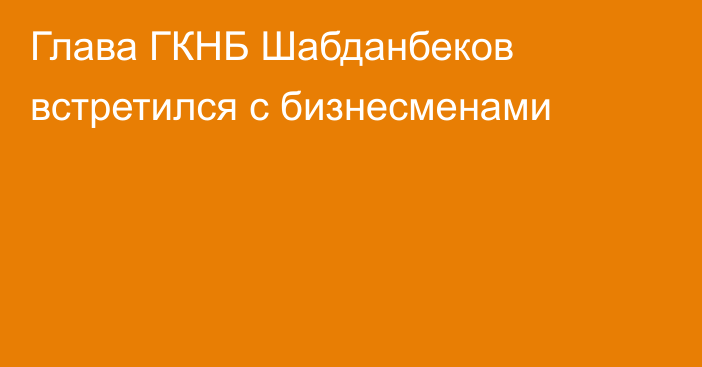 Глава ГКНБ Шабданбеков встретился с бизнесменами