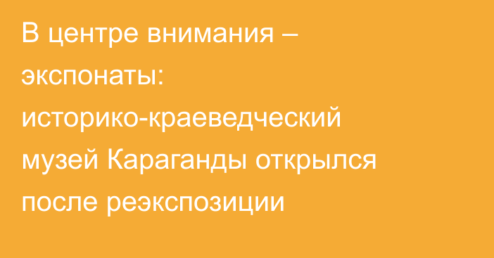 В центре внимания – экспонаты: историко-краеведческий музей Караганды открылся после реэкспозиции