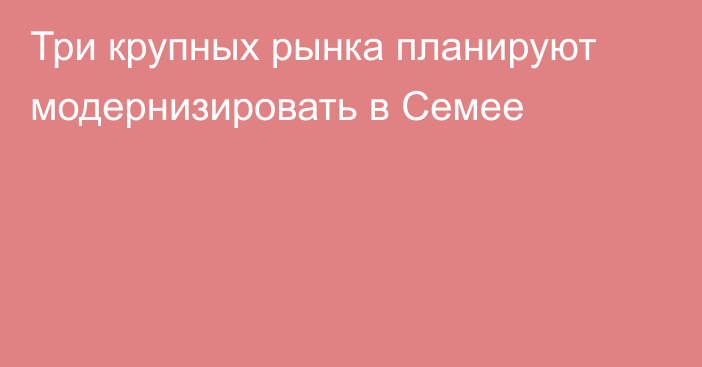 Три крупных рынка планируют модернизировать в Семее