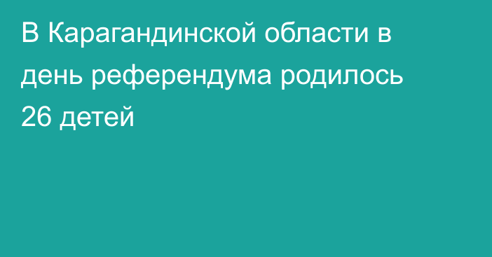 В Карагандинской области в день референдума родилось 26 детей