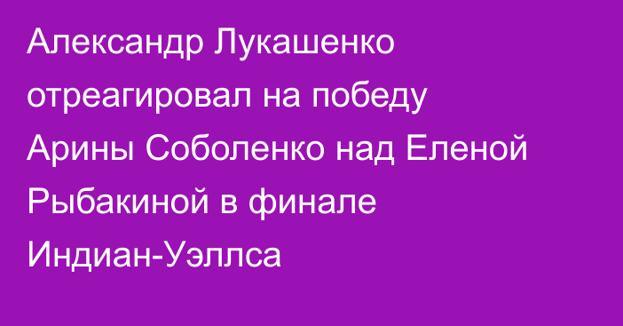 Александр Лукашенко отреагировал на победу Арины Соболенко над Еленой Рыбакиной в финале Индиан-Уэллса