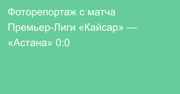 Фоторепортаж с матча Премьер-Лиги «Кайсар» — «Астана» 0:0