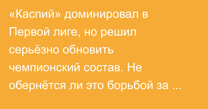 «Каспий» доминировал в Первой лиге, но решил серьёзно обновить чемпионский состав. Не обернётся ли это борьбой за выживание в КПЛ?