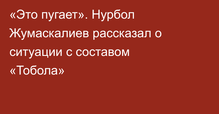 «Это пугает». Нурбол Жумаскалиев рассказал о ситуации с составом «Тобола»