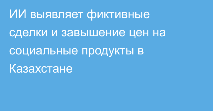 ИИ выявляет фиктивные сделки и завышение цен на социальные продукты в Казахстане