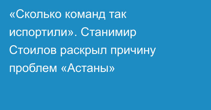 «Сколько команд так испортили». Станимир Стоилов раскрыл причину проблем «Астаны»