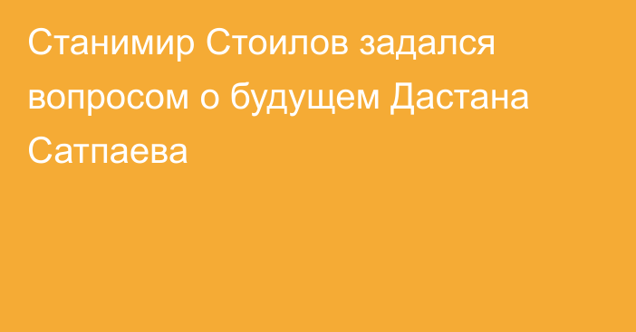 Станимир Стоилов задался вопросом о будущем Дастана Сатпаева
