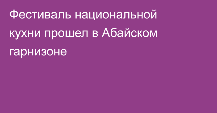 Фестиваль национальной кухни прошел в Абайском гарнизоне