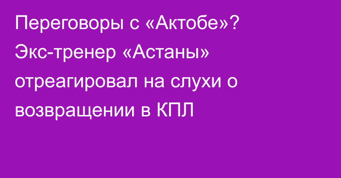 Переговоры с «Актобе»? Экс-тренер «Астаны» отреагировал на слухи о возвращении в КПЛ